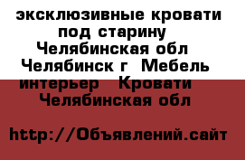 эксклюзивные кровати под старину - Челябинская обл., Челябинск г. Мебель, интерьер » Кровати   . Челябинская обл.